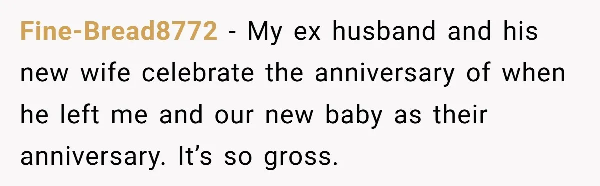 Fine-Bread8772 − My ex husband and his new wife celebrate the anniversary of when he left me and our new baby as their anniversary. It’s so gross.