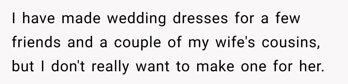 I have made wedding dresses for a few friends and a couple of my wife's cousins, but I don't really want to make one for her.