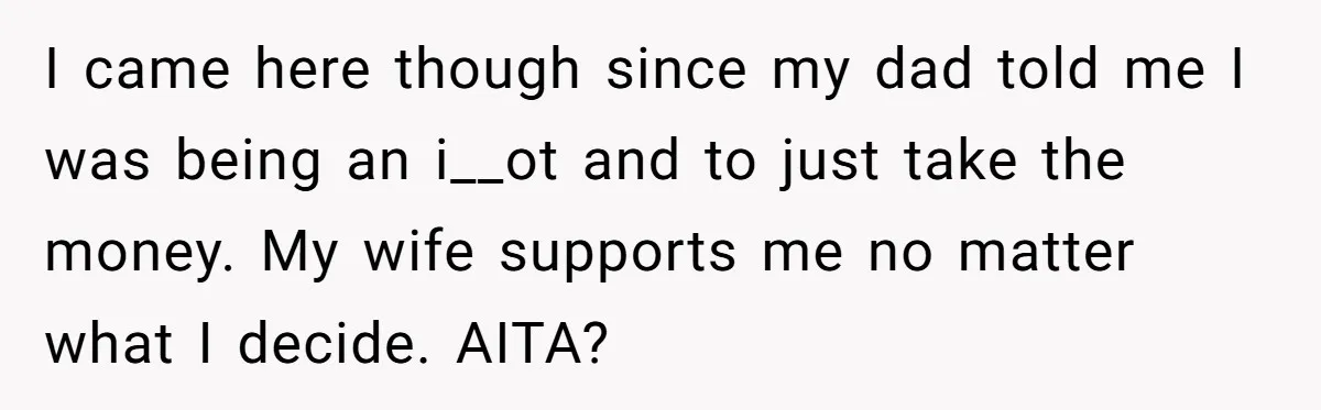 I came here though since my dad told me I was being an i__ot and to just take the money. My wife supports me no matter what I decide. AITA?