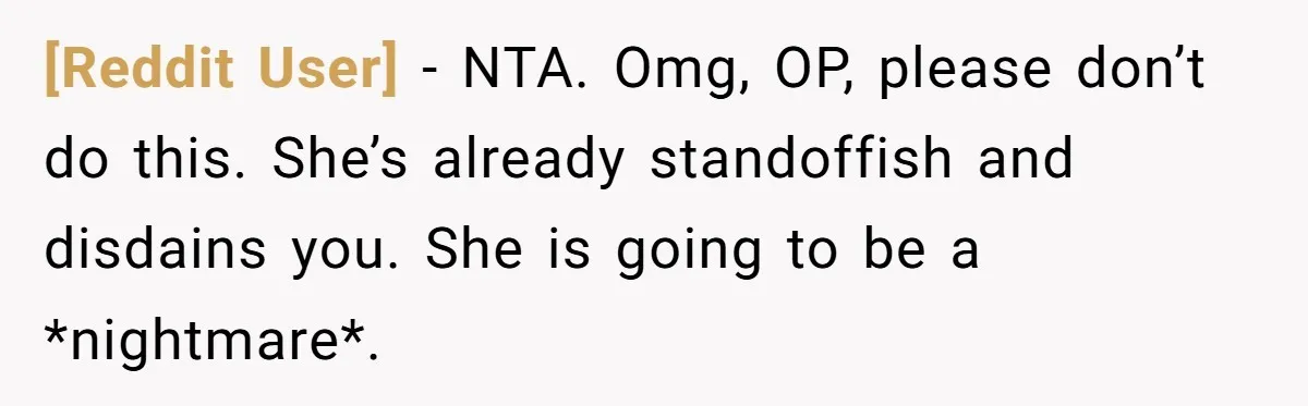 [Reddit User] − NTA. Omg, OP, please don’t do this. She’s already standoffish and disdains you. She is going to be a *nightmare*.