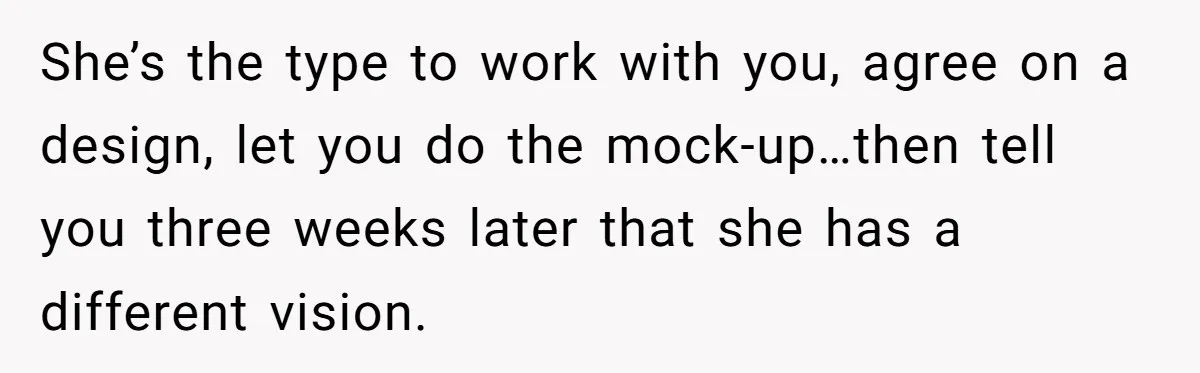 She’s the type to work with you, agree on a design, let you do the mock-up…then tell you three weeks later that she has a different vision.