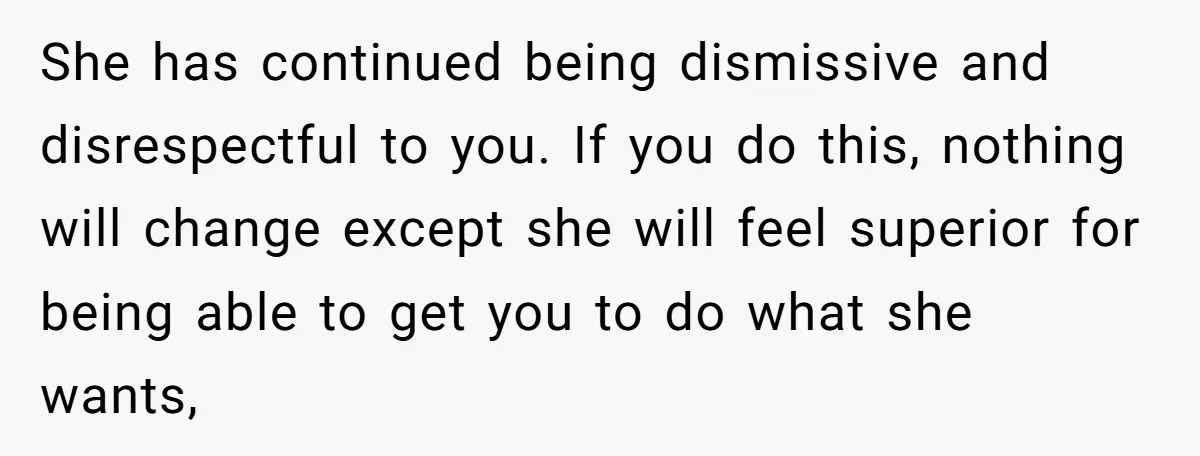 She has continued being dismissive and disrespectful to you. If you do this, nothing will change except she will feel superior for being able to get you to do what...