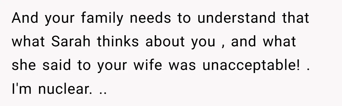 And your family needs to understand that what Sarah thinks about you , and what she said to your wife was unacceptable! . I'm nuclear. ..