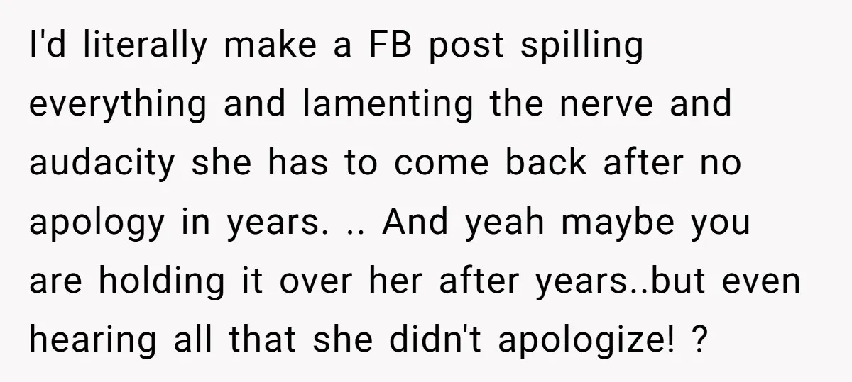 I'd literally make a FB post spilling everything and lamenting the nerve and audacity she has to come back after no apology in years. .. And yeah maybe you are...