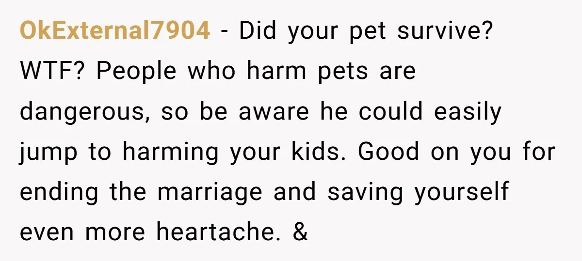 OkExternal7904 − Did your pet survive? WTF? People who harm pets are dangerous, so be aware he could easily jump to harming your kids. Good on you for ending the...