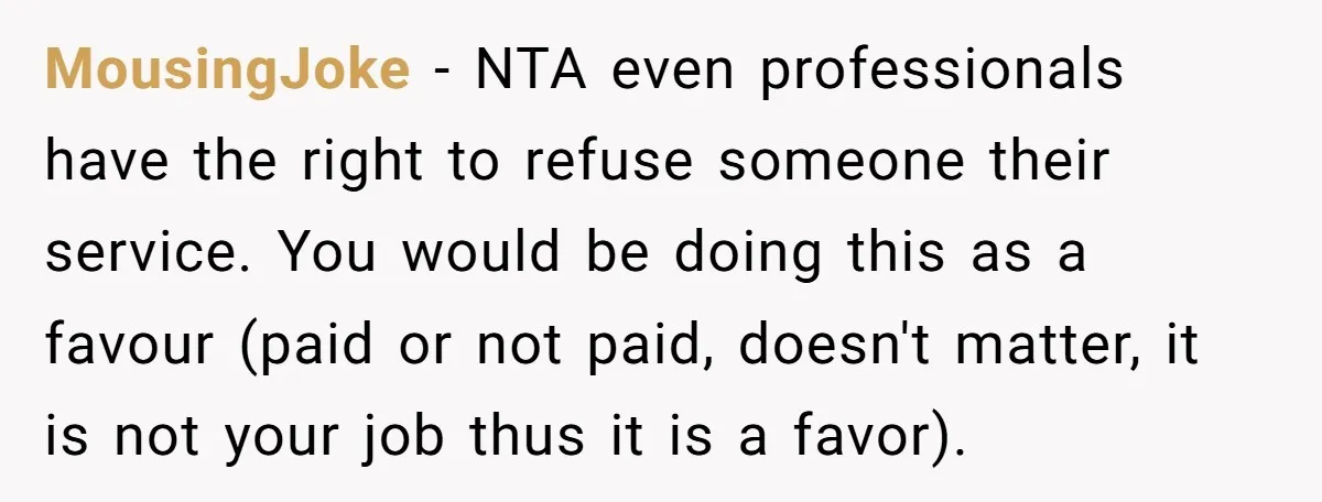 MousingJoke − NTA even professionals have the right to refuse someone their service. You would be doing this as a favour (paid or not paid, doesn't matter, it is not...