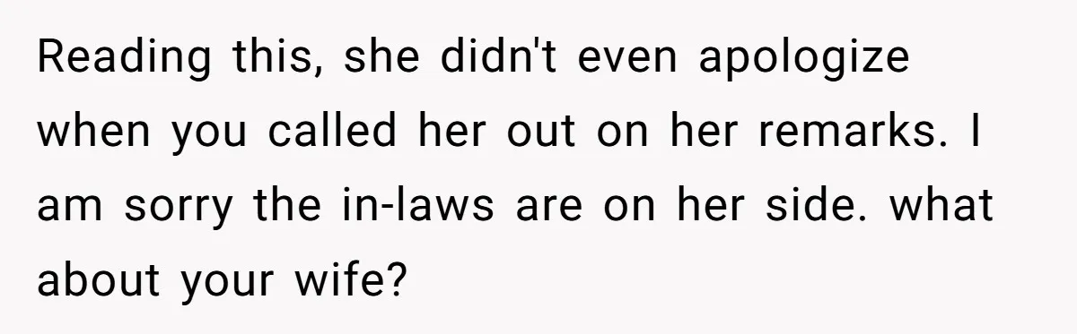 Reading this, she didn't even apologize when you called her out on her remarks. I am sorry the in-laws are on her side. what about your wife?