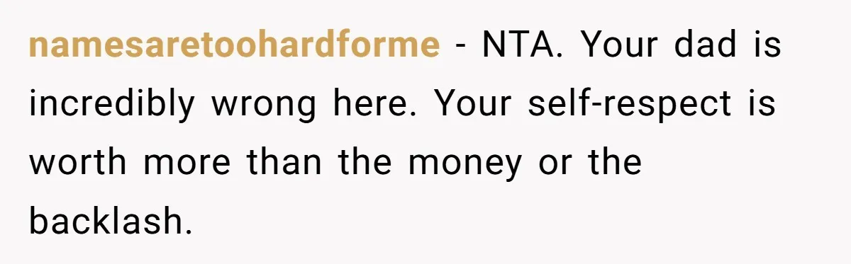 namesaretoohardforme − NTA. Your dad is incredibly wrong here. Your self-respect is worth more than the money or the backlash.