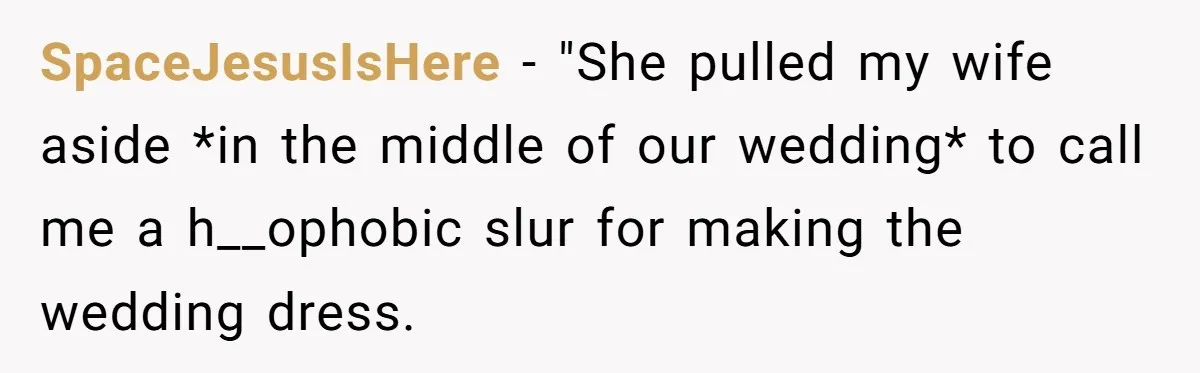 SpaceJesusIsHere − "She pulled my wife aside *in the middle of our wedding* to call me a h__ophobic slur for making the wedding dress.