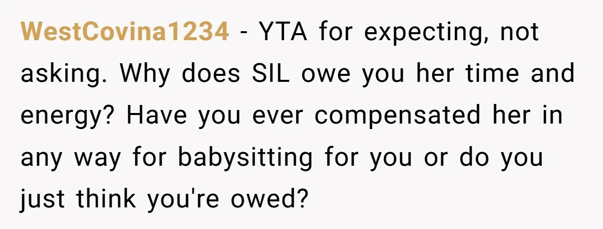 WestCovina1234 - YTA for expecting, not asking. Why does SIL owe you her time and energy? Have you ever compensated her in any way for babysitting for you or do...
