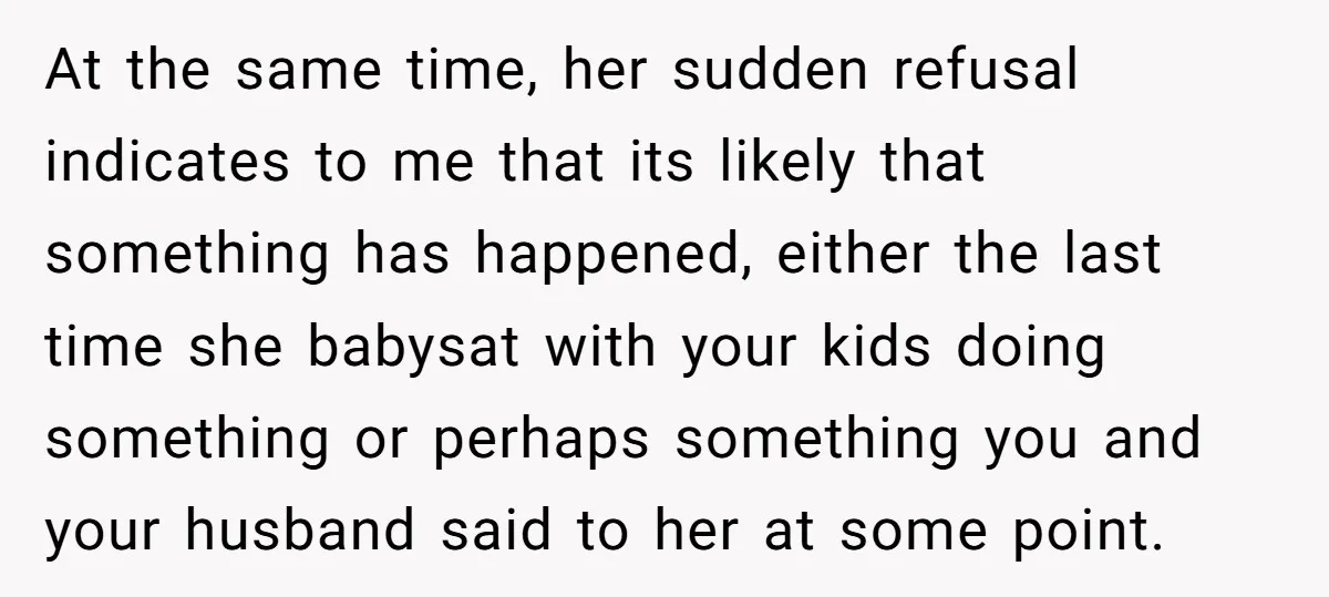 At the same time, her sudden refusal indicates to me that its likely that something has happened, either the last time she babysat with your kids doing something or perhaps...