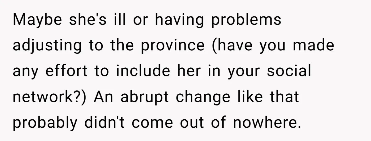 Maybe she's ill or having problems adjusting to the province (have you made any effort to include her in your social network?) An abrupt change like that probably didn't come...
