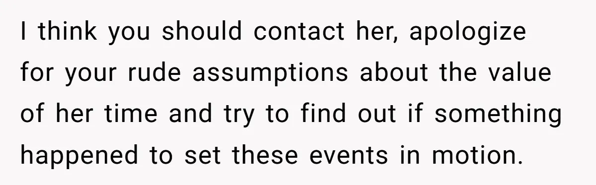 I think you should contact her, apologize for your rude assumptions about the value of her time and try to find out if something happened to set these events in...