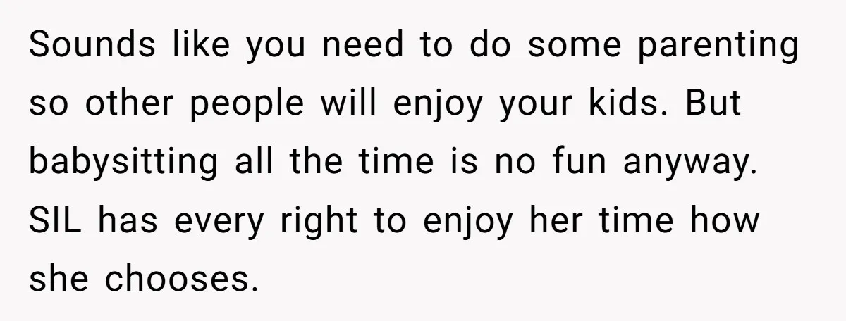 Sounds like you need to do some parenting so other people will enjoy your kids. But babysitting all the time is no fun anyway. SIL has every right to enjoy...