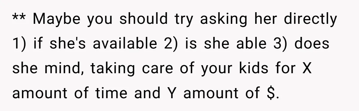** Maybe you should try asking her directly 1) if she's available 2) is she able 3) does she mind, taking care of your kids for X amount of time...
