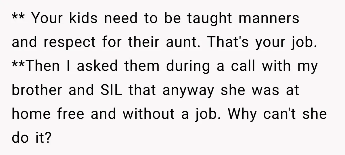 ** Your kids need to be taught manners and respect for their aunt. That's your job. **Then I asked them during a call with my brother and SIL that anyway...