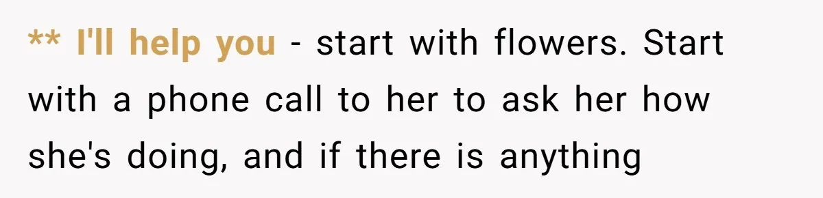 ** I'll help you - start with flowers. Start with a phone call to her to ask her how she's doing, and if there is anything