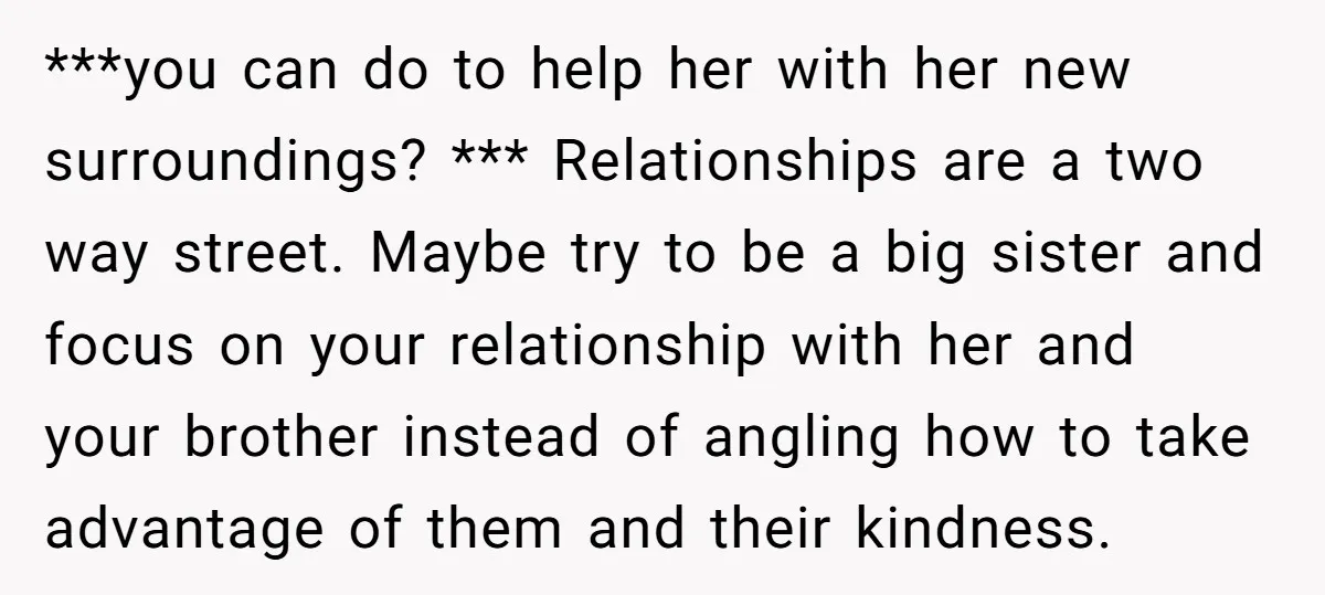 ***you can do to help her with her new surroundings? *** Relationships are a two way street. Maybe try to be a big sister and focus on your relationship with...