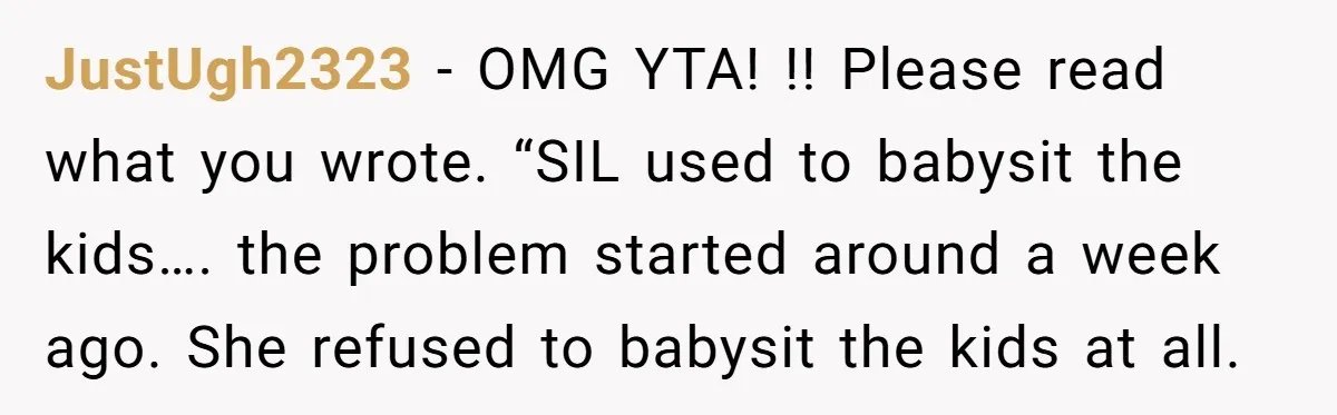 JustUgh2323 - OMG YTA! !! Please read what you wrote. “SIL used to babysit the kids…. the problem started around a week ago. She refused to babysit the kids at...