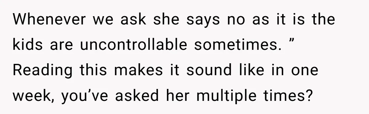 Whenever we ask she says no as it is the kids are uncontrollable sometimes. ” Reading this makes it sound like in one week, you’ve asked her multiple times?