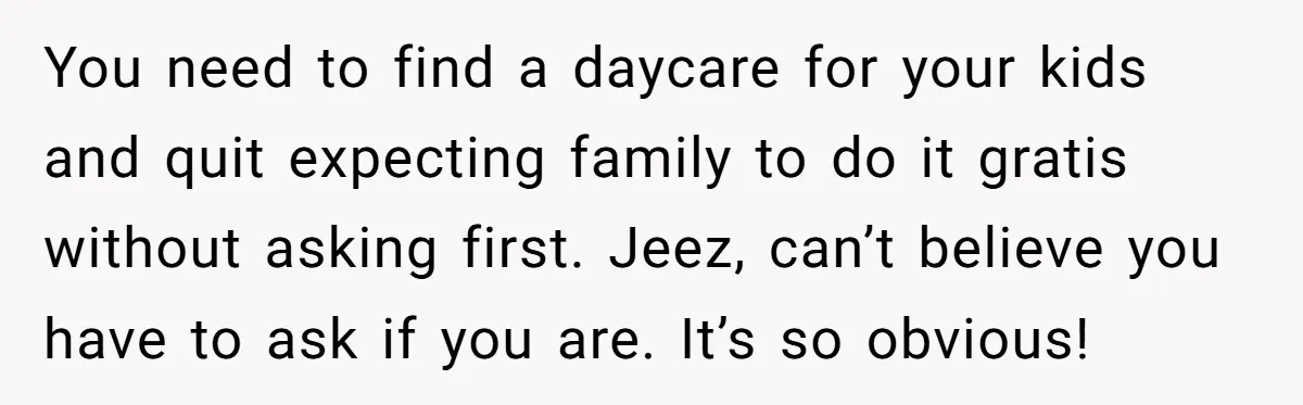 You need to find a daycare for your kids and quit expecting family to do it gratis without asking first. Jeez, can’t believe you have to ask if you are....