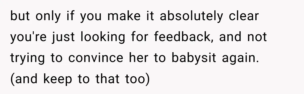 but only if you make it absolutely clear you're just looking for feedback, and not trying to convince her to babysit again. (and keep to that too)