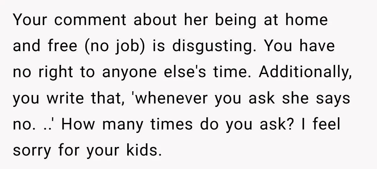 Your comment about her being at home and free (no job) is disgusting. You have no right to anyone else's time. Additionally, you write that, 'whenever you ask she says...