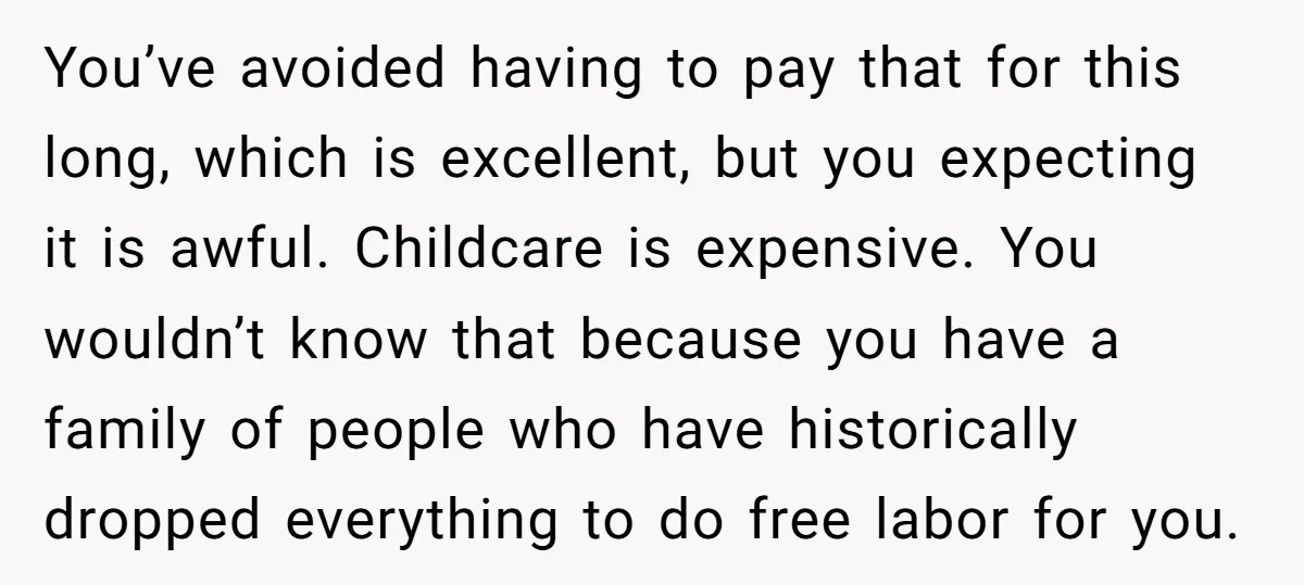 You’ve avoided having to pay that for this long, which is excellent, but you expecting it is awful. Childcare is expensive. You wouldn’t know that because you have a family...