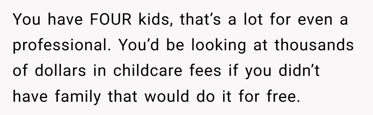 You have FOUR kids, that’s a lot for even a professional. You’d be looking at thousands of dollars in childcare fees if you didn’t have family that would do it...