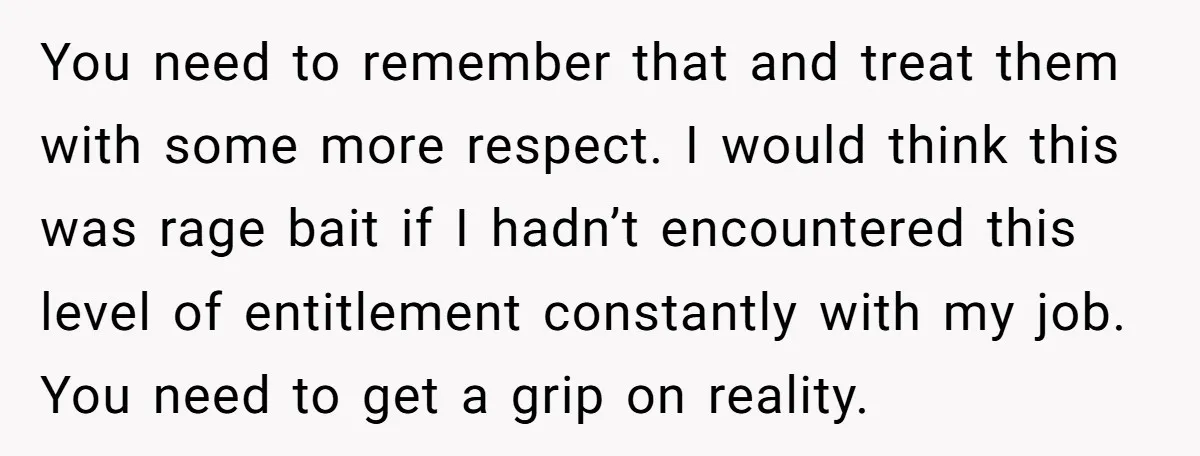 You need to remember that and treat them with some more respect. I would think this was rage bait if I hadn’t encountered this level of entitlement constantly with my...