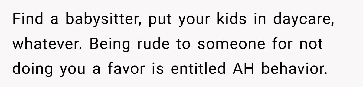 Find a babysitter, put your kids in daycare, whatever. Being rude to someone for not doing you a favor is entitled AH behavior.