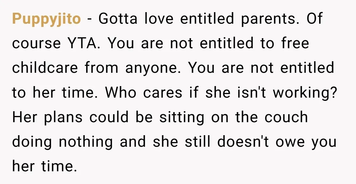 Puppyjito - Gotta love entitled parents. Of course YTA. You are not entitled to free childcare from anyone. You are not entitled to her time. Who cares if she isn't...