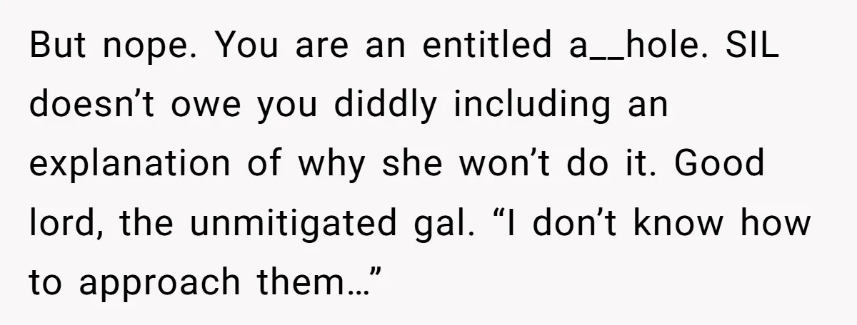 But nope. You are an entitled a__hole. SIL doesn’t owe you diddly including an explanation of why she won’t do it. Good lord, the unmitigated gal. “I don’t know how...