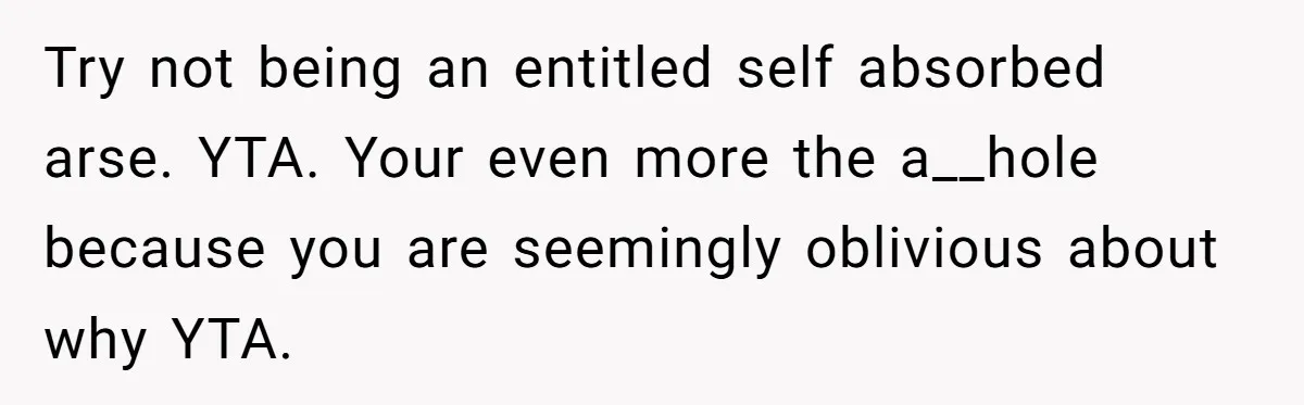 Try not being an entitled self absorbed arse. YTA. Your even more the a__hole because you are seemingly oblivious about why YTA.