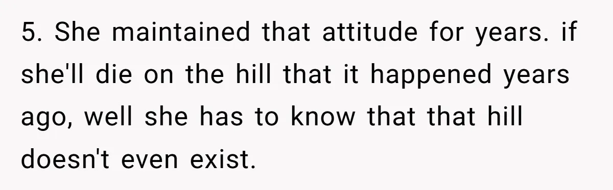 5. She maintained that attitude for years. if she'll die on the hill that it happened years ago, well she has to know that that hill doesn't even exist.