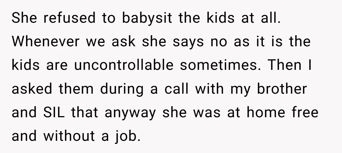 She refused to babysit the kids at all. Whenever we ask she says no as it is the kids are uncontrollable sometimes. Then I asked them during a call with...
