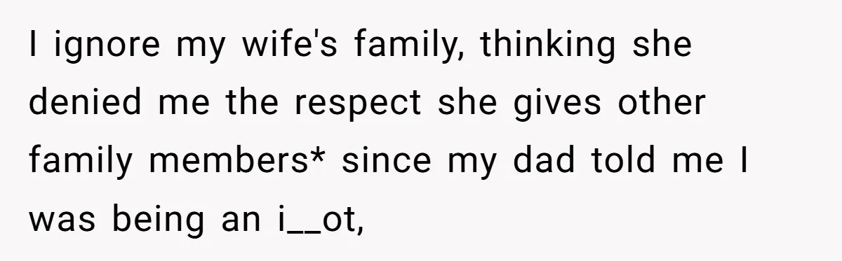 I ignore my wife's family, thinking she denied me the respect she gives other family members* since my dad told me I was being an i__ot,