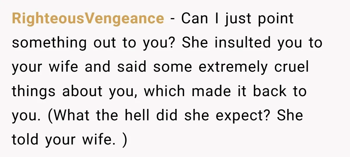 RighteousVengeance − Can I just point something out to you? She insulted you to your wife and said some extremely cruel things about you, which made it back to you....