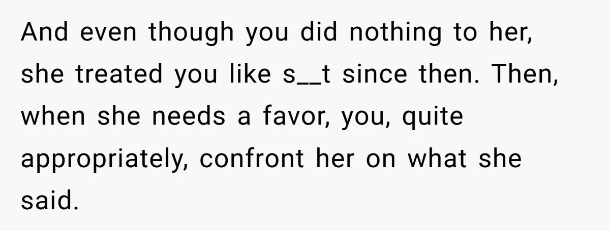 And even though you did nothing to her, she treated you like s__t since then. Then, when she needs a favor, you, quite appropriately, confront her on what she said.