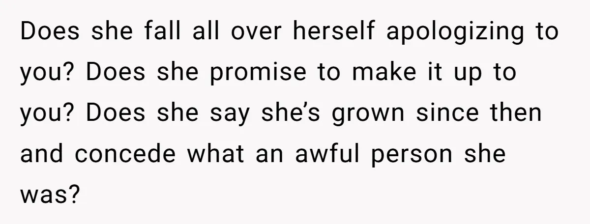 Does she fall all over herself apologizing to you? Does she promise to make it up to you? Does she say she’s grown since then and concede what an awful...