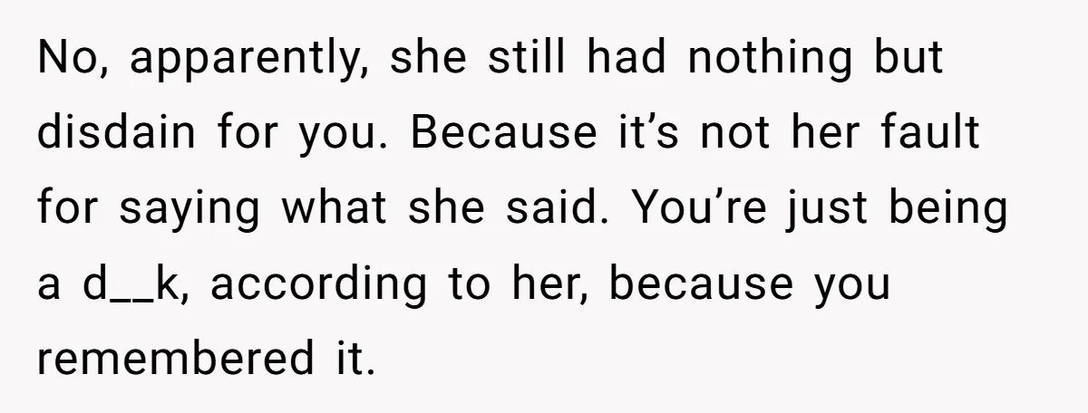 No, apparently, she still had nothing but disdain for you. Because it’s not her fault for saying what she said. You’re just being a d__k, according to her, because you...