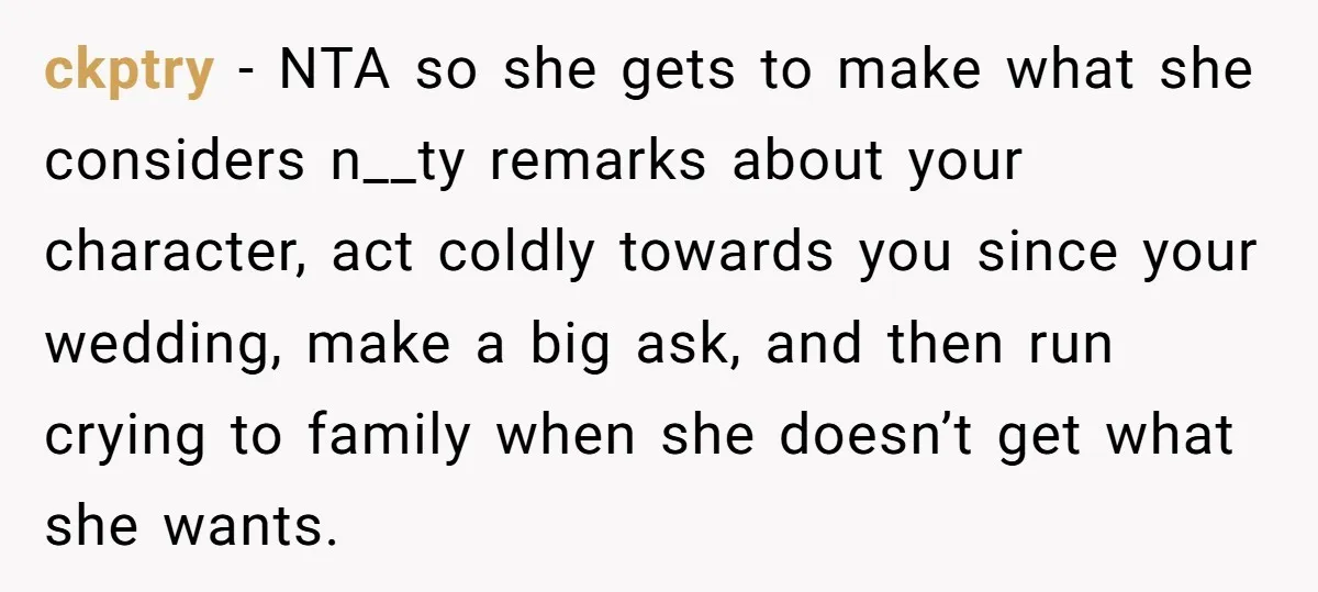ckptry − NTA so she gets to make what she considers n__ty remarks about your character, act coldly towards you since your wedding, make a big ask, and then run...