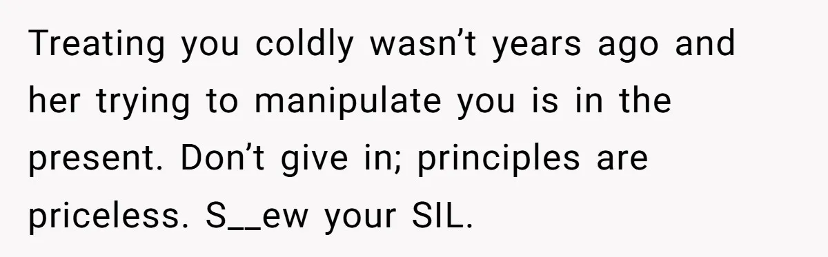 Treating you coldly wasn’t years ago and her trying to manipulate you is in the present. Don’t give in; principles are priceless. S__ew your SIL.