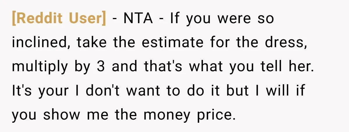 [Reddit User] − NTA - If you were so inclined, take the estimate for the dress, multiply by 3 and that's what you tell her. It's your I don't want...