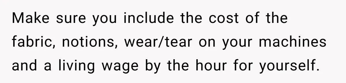 Make sure you include the cost of the fabric, notions, wear/tear on your machines and a living wage by the hour for yourself.