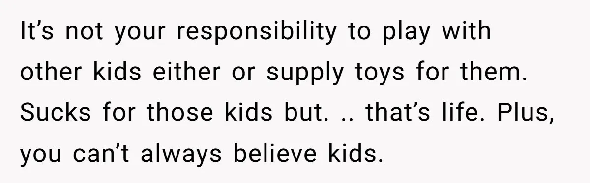 It’s not your responsibility to play with other kids either or supply toys for them. Sucks for those kids but. .. that’s life. Plus, you can’t always believe kids.