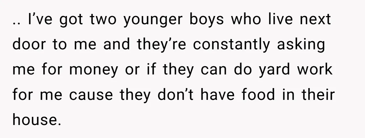 .. I’ve got two younger boys who live next door to me and they’re constantly asking me for money or if they can do yard work for me cause they...