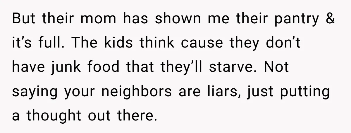 But their mom has shown me their pantry & it’s full. The kids think cause they don’t have junk food that they’ll starve. Not saying your neighbors are liars, just...