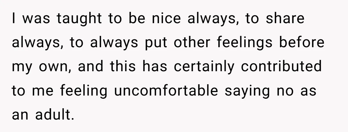 I was taught to be nice always, to share always, to always put other feelings before my own, and this has certainly contributed to me feeling uncomfortable saying no as...