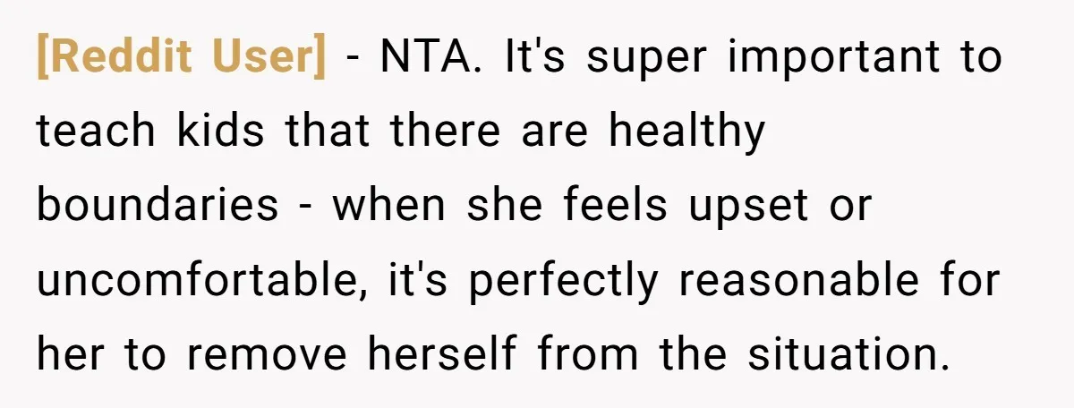 [Reddit User] − NTA. It's super important to teach kids that there are healthy boundaries - when she feels upset or uncomfortable, it's perfectly reasonable for her to remove herself...